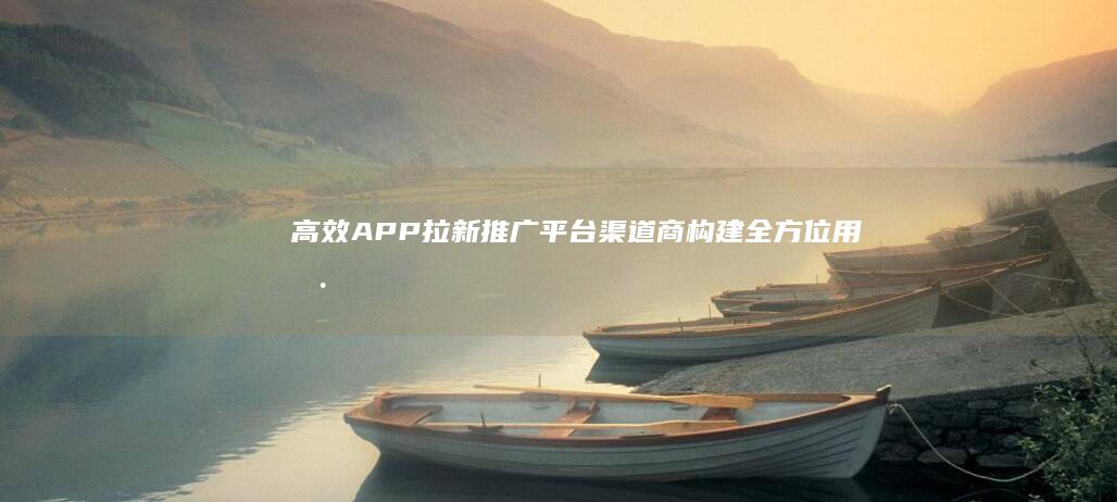 高效APP拉新推广平台渠道商：构建全方位用户增长策略