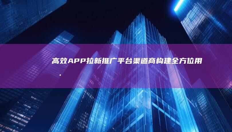 高效APP拉新推广平台渠道商：构建全方位用户增长策略